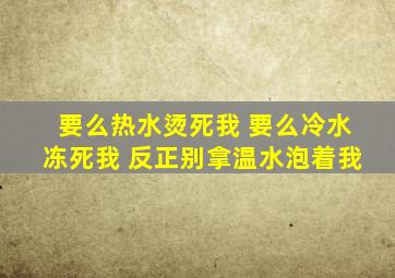 要么热水烫死我 要么冷水冻死我 反正别拿温水泡着我